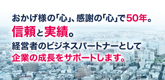 おかげ様の「心」、感謝の「心」で50年。信頼と実績。経営者のビジネスパートナーとして企業の成長をサポートします。